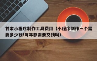 赵县甘肃小程序制作工具费用（小程序制作一个需要多少钱!每年都需要交钱吗）