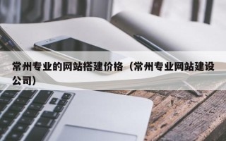赵县常州专业的网站搭建价格（常州专业网站建设公司）