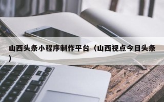 赵县山西头条小程序制作平台（山西视点今日头条）